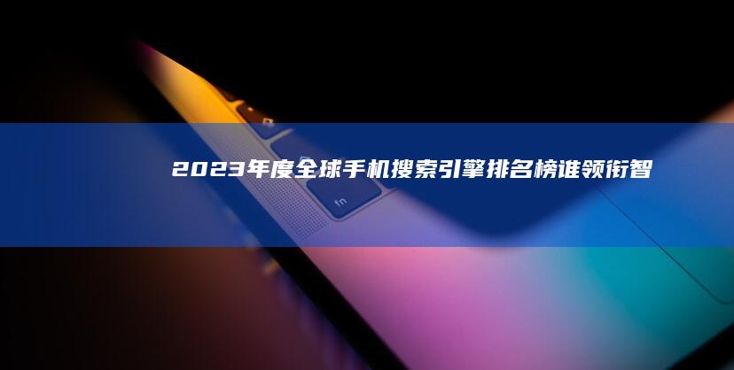 2023年度全球手机搜索引擎排名榜：谁领衔智能搜索新时代？