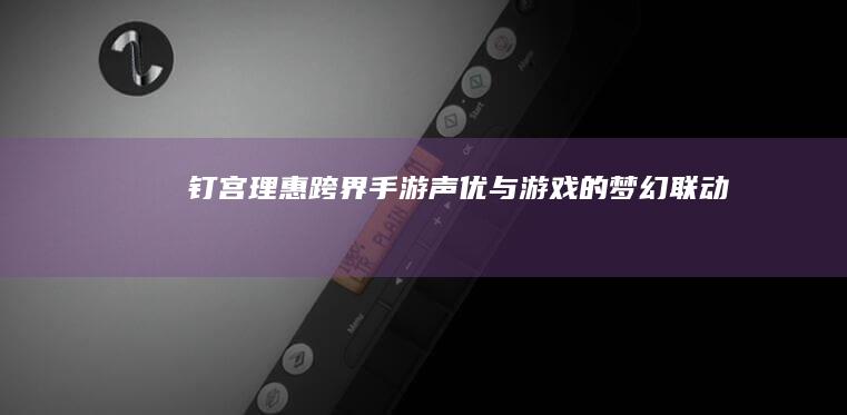 钉宫理惠跨界手游：声优与游戏的梦幻联动