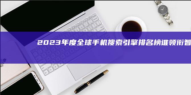 2023年度全球手机搜索引擎排名榜：谁领衔智能搜索新时代？